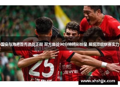 国安与海港首秀激战正酣 双方鏖战90分钟精彩纷呈 展现顶级联赛实力