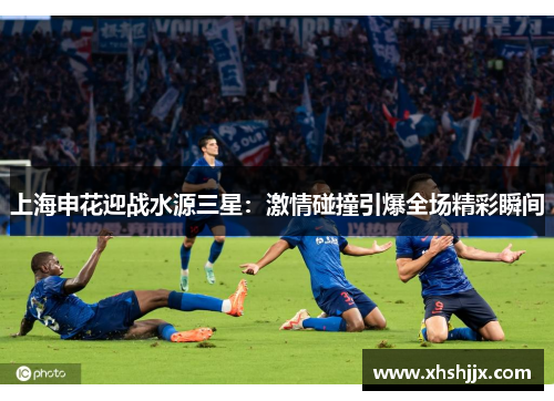 上海申花迎战水源三星：激情碰撞引爆全场精彩瞬间