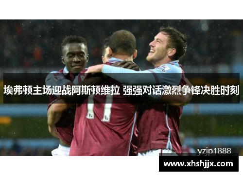 埃弗顿主场迎战阿斯顿维拉 强强对话激烈争锋决胜时刻